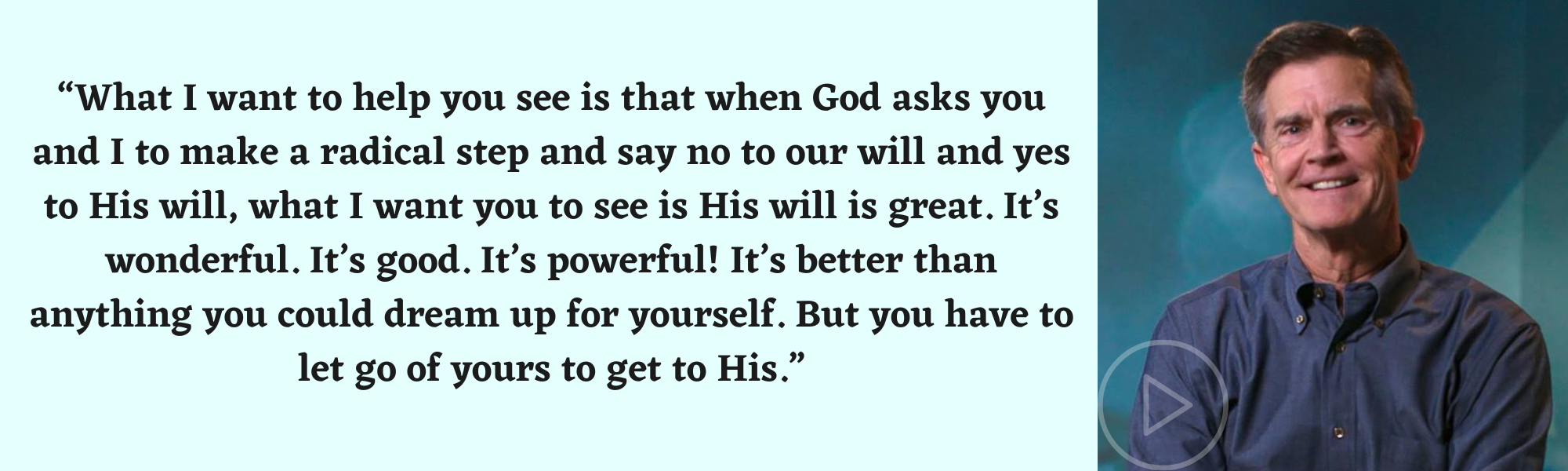 “What I want to help you see is that when God asks you and I to make a radical step and say no to our will and yes to His will, what I want you to see is His will is great. It’s wonderful. It’s good. It’s powerful! It’s better than anything you could dream up for yourself. But you have to let go of yours to get to His.”